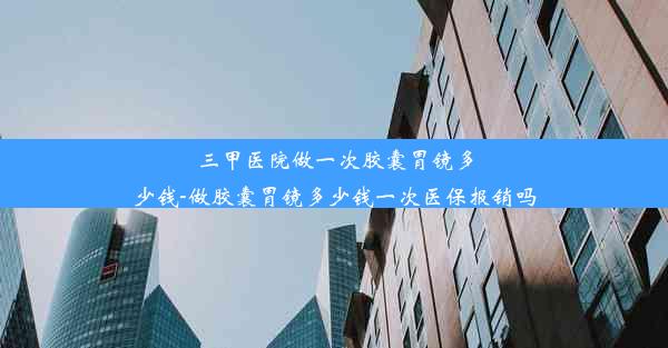 三甲医院做一次胶囊胃镜多少钱-做胶囊胃镜多少钱一次医保报销吗