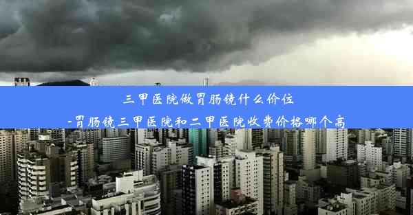 三甲医院做胃肠镜什么价位-胃肠镜三甲医院和二甲医院收费价格哪个高