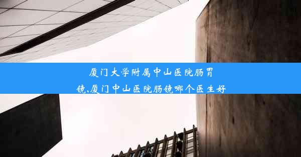 厦门大学附属中山医院肠胃镜,厦门中山医院肠镜哪个医生好