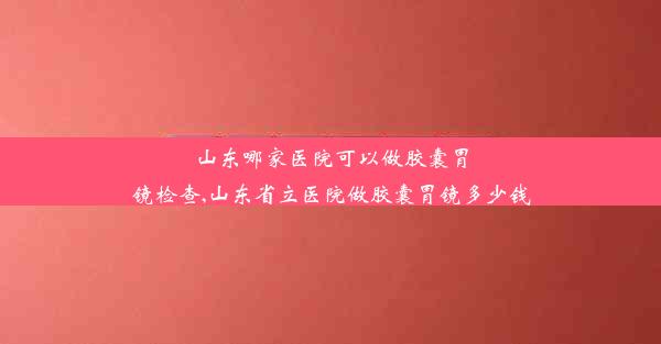 山东哪家医院可以做胶囊胃镜检查,山东省立医院做胶囊胃镜多少钱