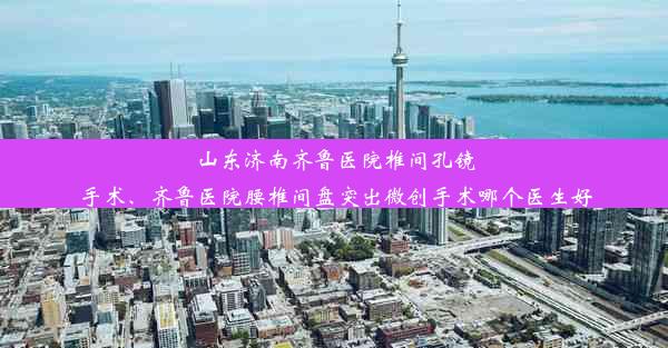 山东济南齐鲁医院椎间孔镜手术、齐鲁医院腰椎间盘突出微创手术哪个医生好