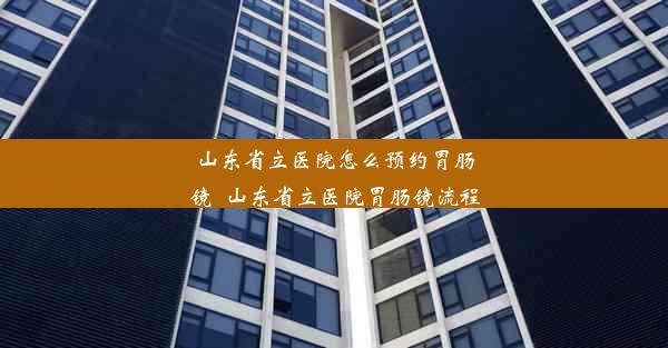 山东省立医院怎么预约胃肠镜_山东省立医院胃肠镜流程