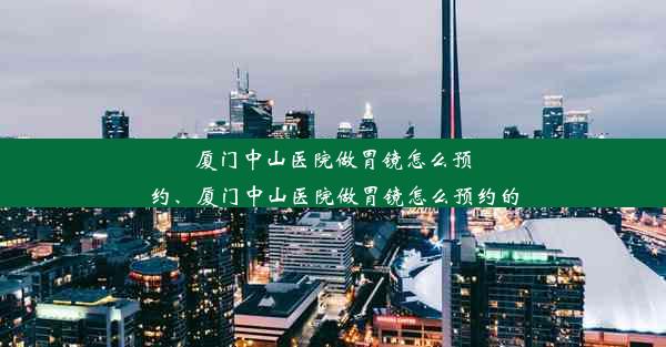 厦门中山医院做胃镜怎么预约、厦门中山医院做胃镜怎么预约的