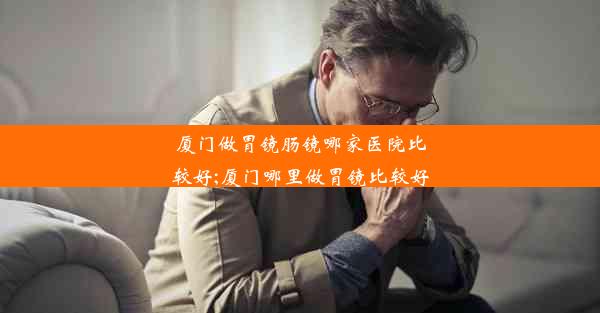 厦门做胃镜肠镜哪家医院比较好;厦门哪里做胃镜比较好