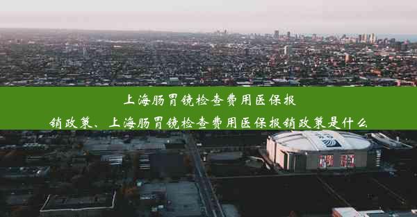 上海肠胃镜检查费用医保报销政策、上海肠胃镜检查费用医保报销政策是什么