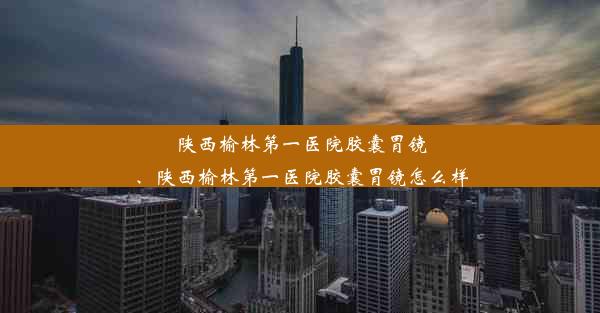 陕西榆林第一医院胶囊胃镜、陕西榆林第一医院胶囊胃镜怎么样