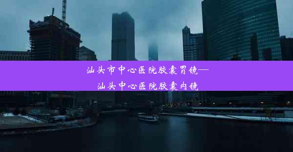 汕头市中心医院胶囊胃镜—汕头中心医院胶囊内镜