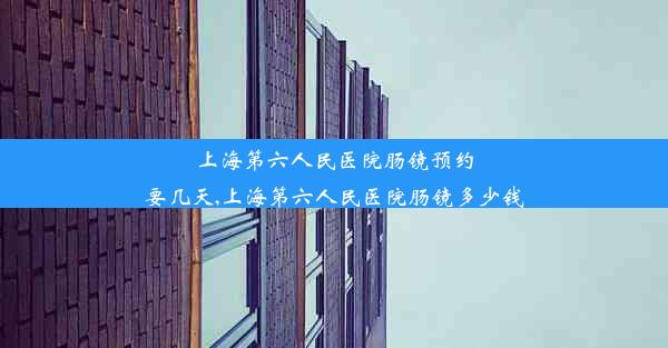 上海第六人民医院肠镜预约要几天,上海第六人民医院肠镜多少钱