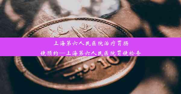 上海第六人民医院治疗胃肠镜预约—上海第六人民医院胃镜检查