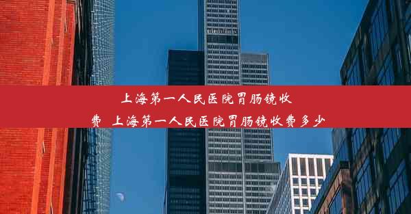 <b>上海第一人民医院胃肠镜收费_上海第一人民医院胃肠镜收费多少</b>