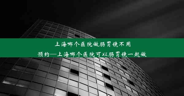 上海哪个医院做肠胃镜不用预约—上海哪个医院可以肠胃镜一起做