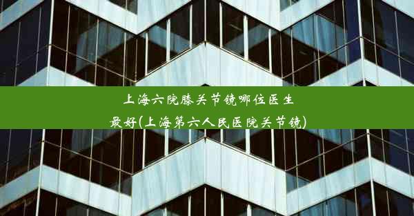 上海六院膝关节镜哪位医生最好(上海第六人民医院关节镜)