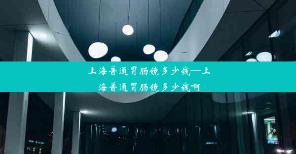 上海普通胃肠镜多少钱—上海普通胃肠镜多少钱啊