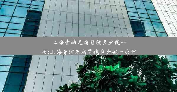 上海青浦无痛胃镜多少钱一次;上海青浦无痛胃镜多少钱一次啊