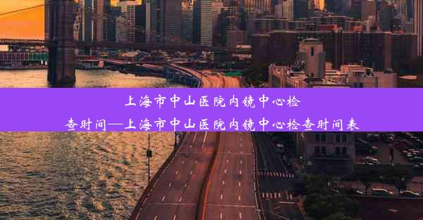 上海市中山医院内镜中心检查时间—上海市中山医院内镜中心检查时间表