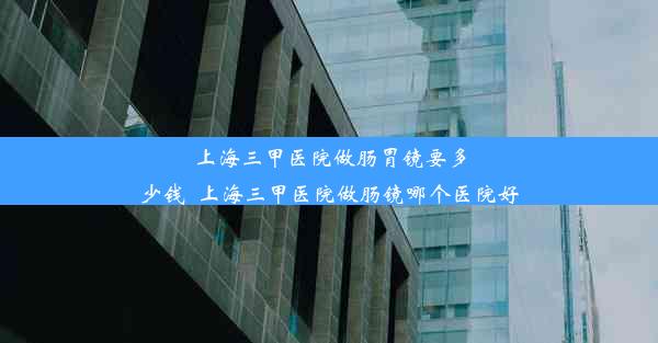 上海三甲医院做肠胃镜要多少钱_上海三甲医院做肠镜哪个医院好