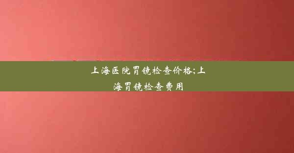 上海医院胃镜检查价格;上海胃镜检查费用