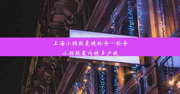 上海小肠胶囊镜检查—检查小肠胶囊内镜多少钱