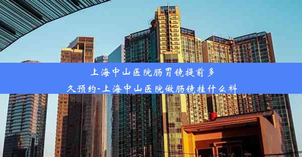 上海中山医院肠胃镜提前多久预约-上海中山医院做肠镜挂什么科