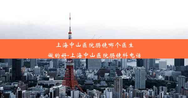 上海中山医院肠镜哪个医生做的好-上海中山医院肠镜科电话