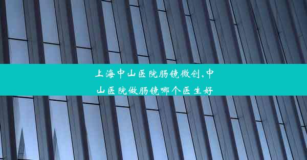 上海中山医院肠镜微创,中山医院做肠镜哪个医生好