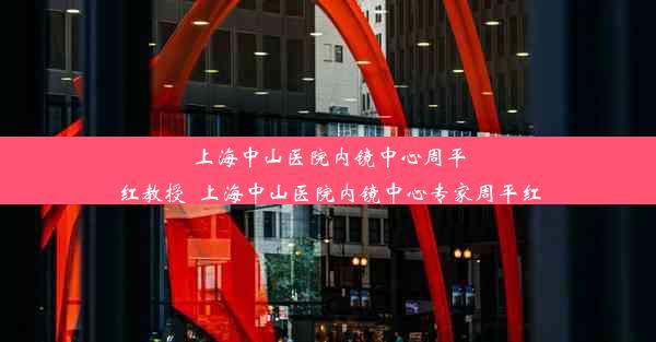 上海中山医院内镜中心周平红教授_上海中山医院内镜中心专家周平红