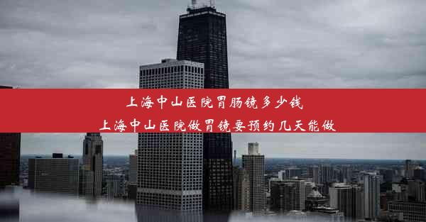 上海中山医院胃肠镜多少钱_上海中山医院做胃镜要预约几天能做