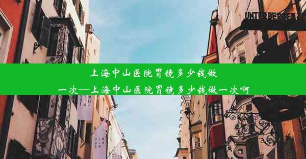 上海中山医院胃镜多少钱做一次—上海中山医院胃镜多少钱做一次啊