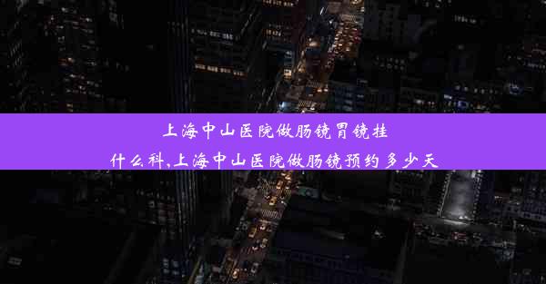 上海中山医院做肠镜胃镜挂什么科,上海中山医院做肠镜预约多少天