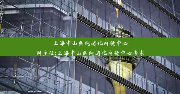 上海中山医院消化内镜中心周主任;上海中山医院消化内镜中心专家