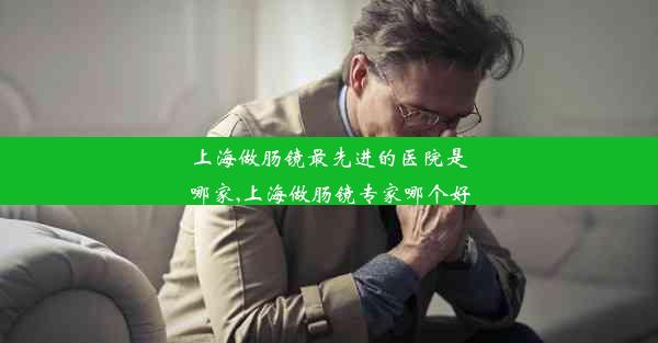 上海做肠镜最先进的医院是哪家,上海做肠镜专家哪个好