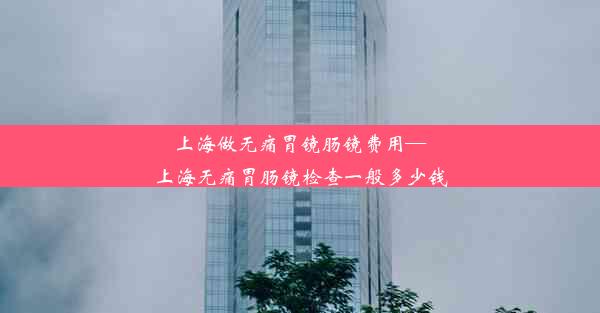 上海做无痛胃镜肠镜费用—上海无痛胃肠镜检查一般多少钱