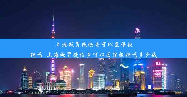 上海做胃镜检查可以医保报销吗_上海做胃镜检查可以医保报销吗多少钱