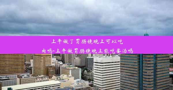 上午做了胃肠镜晚上可以吃肉吗-上午做胃肠镜晚上能吃蛋汤吗