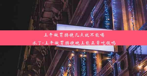 上午做胃肠镜几点就不能喝水了-上午做胃肠镜晚上能正常吃饭吗