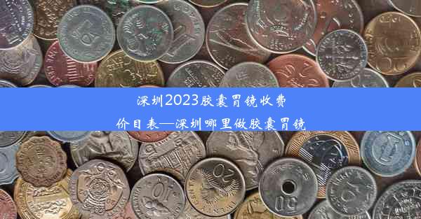 深圳2023胶囊胃镜收费价目表—深圳哪里做胶囊胃镜