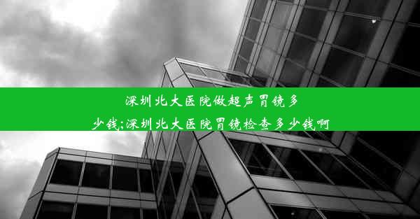 深圳北大医院做超声胃镜多少钱;深圳北大医院胃镜检查多少钱啊