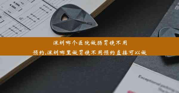 深圳哪个医院做肠胃镜不用预约,深圳哪里做胃镜不用预约直接可以做