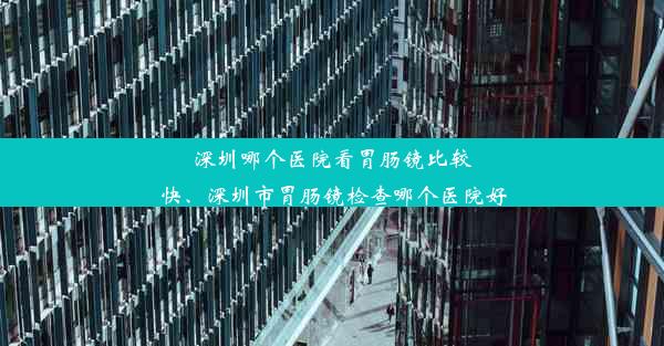 深圳哪个医院看胃肠镜比较快、深圳市胃肠镜检查哪个医院好