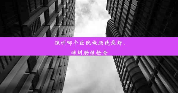 深圳哪个医院做肠镜最好、深圳肠镜检查