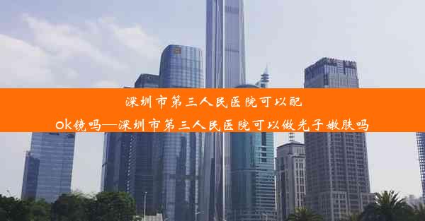 深圳市第三人民医院可以配ok镜吗—深圳市第三人民医院可以做光子嫩肤吗