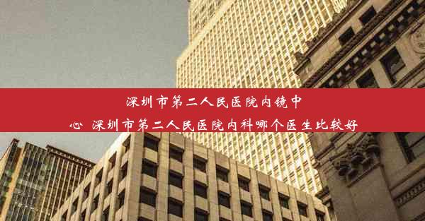 深圳市第二人民医院内镜中心_深圳市第二人民医院内科哪个医生比较好