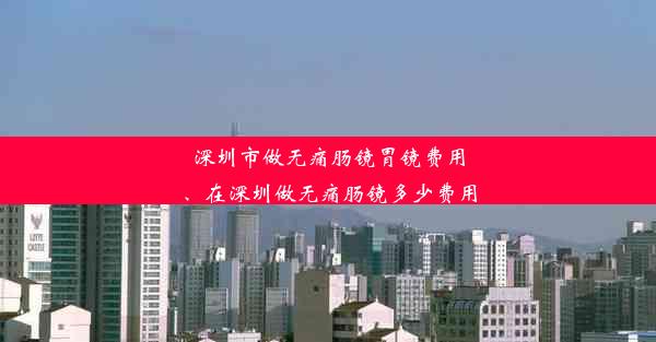 深圳市做无痛肠镜胃镜费用、在深圳做无痛肠镜多少费用