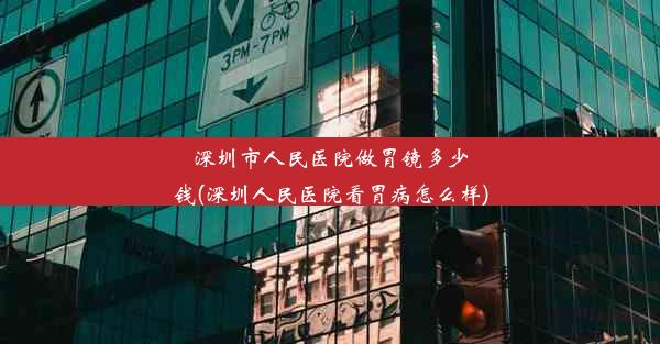 深圳市人民医院做胃镜多少钱(深圳人民医院看胃病怎么样)