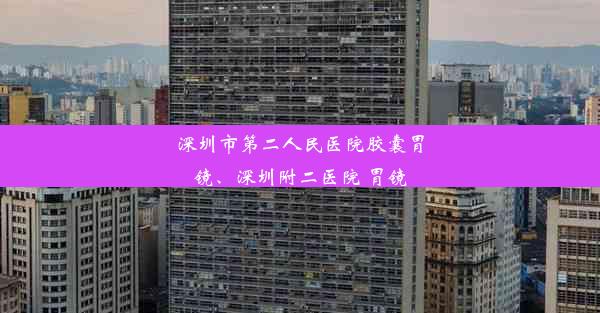 深圳市第二人民医院胶囊胃镜、深圳附二医院 胃镜