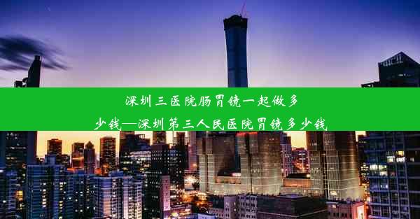 深圳三医院肠胃镜一起做多少钱—深圳第三人民医院胃镜多少钱