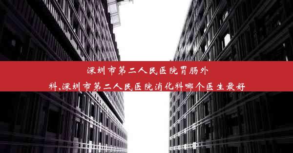 深圳市第二人民医院胃肠外科,深圳市第二人民医院消化科哪个医生最好