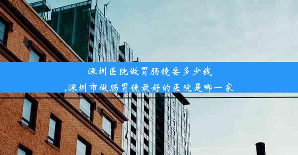 深圳医院做胃肠镜要多少钱,深圳市做肠胃镜最好的医院是哪一家