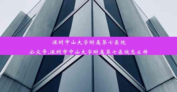 深圳中山大学附属第七医院公众号,深圳市中山大学附属第七医院怎么样