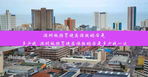 深圳做肠胃镜医保报销后是多少钱_深圳做肠胃镜医保报销后是多少钱一次